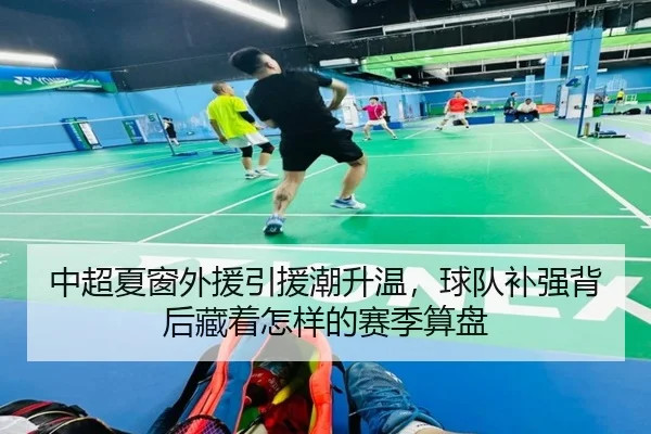 中超夏窗外援引援潮升温，球队补强背后藏着怎样的赛季算盘